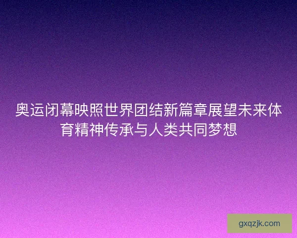 奥运闭幕映照世界团结新篇章展望未来体育精神传承与人类共同梦想