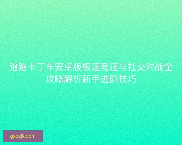 跑跑卡丁车安卓版极速竞速与社交对战全攻略解析新手进阶技巧 跑跑卡丁车安卓版极速竞速与社交对战全攻略解析新手进阶技巧