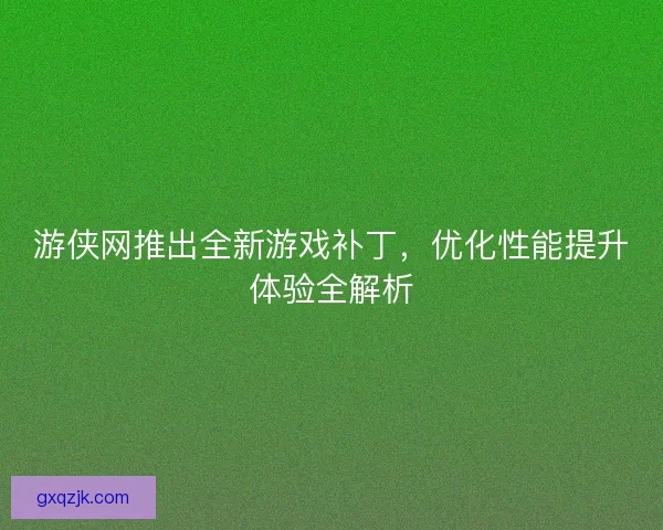 游侠网推出全新游戏补丁,优化性能提升体验全解析 游侠网推出全新游戏补丁,优化性能提升体验全解析