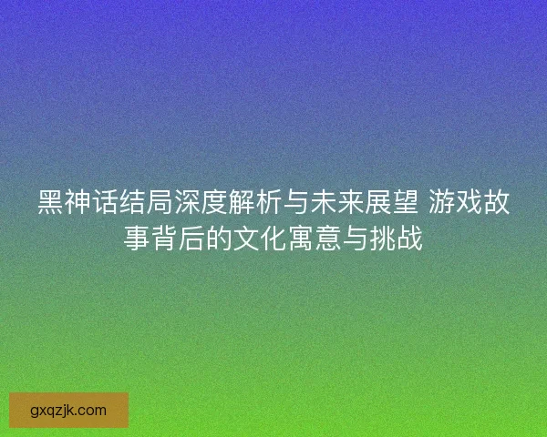 黑神话结局深度解析与未来展望 游戏故事背后的文化寓意与挑战