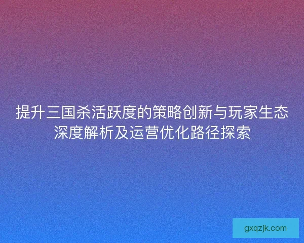 提升三国杀活跃度的策略创新与玩家生态深度解析及运营优化路径探索 提升三国杀活跃度的策略创新与玩家生态深度解析及运营优化路径探索