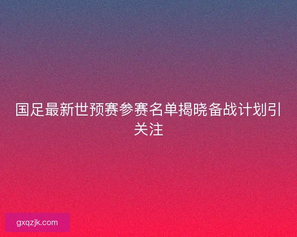 国足最新世预赛参赛名单揭晓备战计划引关注