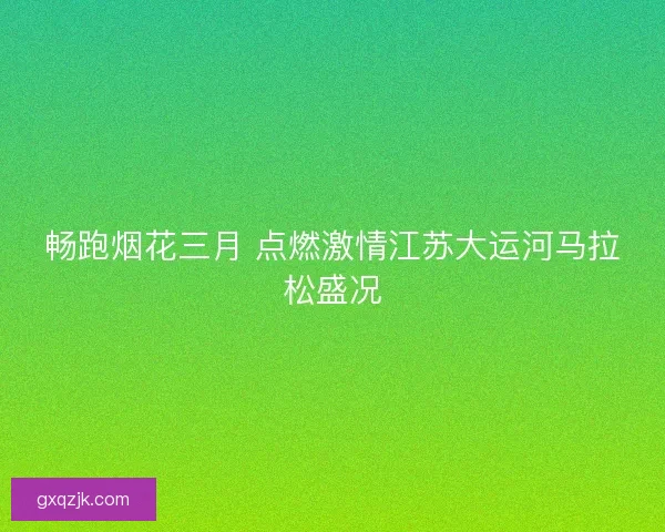畅跑烟花三月 点燃激情江苏大运河马拉松盛况