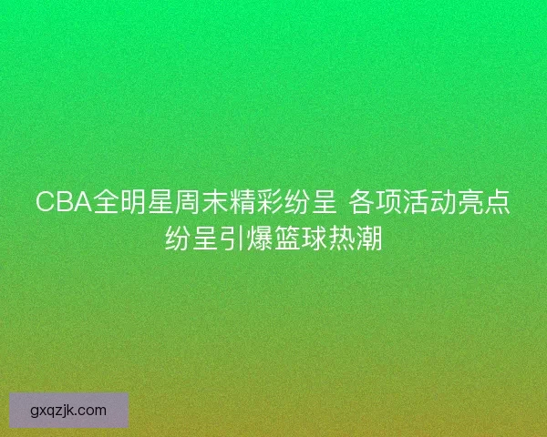 CBA全明星周末精彩纷呈 各项活动亮点纷呈引爆篮球热潮 CBA全明星周末精彩纷呈 各项活动亮点纷呈引爆篮球热潮