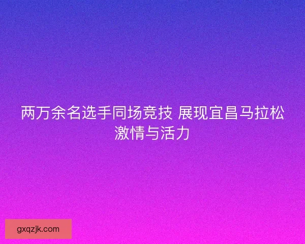 两万余名选手同场竞技 展现宜昌马拉松激情与活力 两万余名选手同场竞技 展现宜昌马拉松激情与活力
