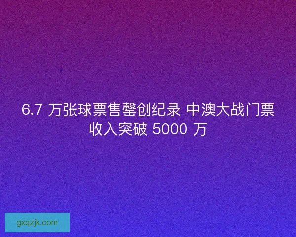 6.7 万张球票售罄创纪录 中澳大战门票收入突破 5000 万
