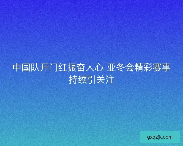 中国队开门红振奋人心 亚冬会精彩赛事持续引关注