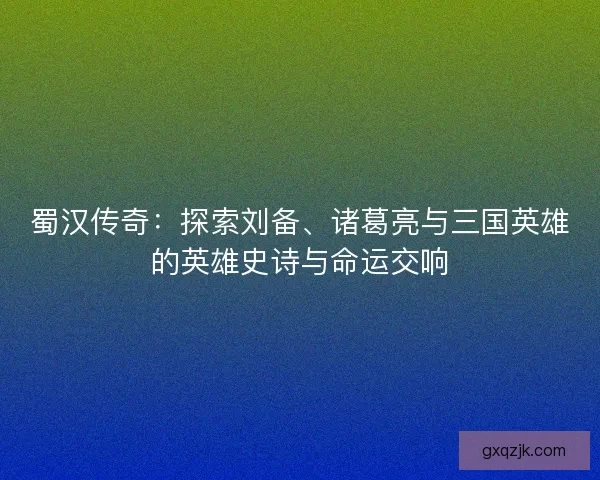 蜀汉传奇:探索刘备、诸葛亮与三国英雄的英雄史诗与命运交响 蜀汉传奇:探索刘备、诸葛亮与三国英雄的英雄史诗与命运交响