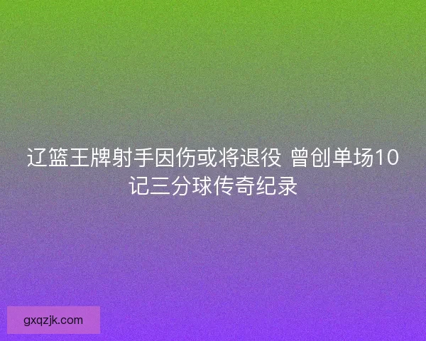辽篮王牌射手因伤或将退役 曾创单场10记三分球传奇纪录