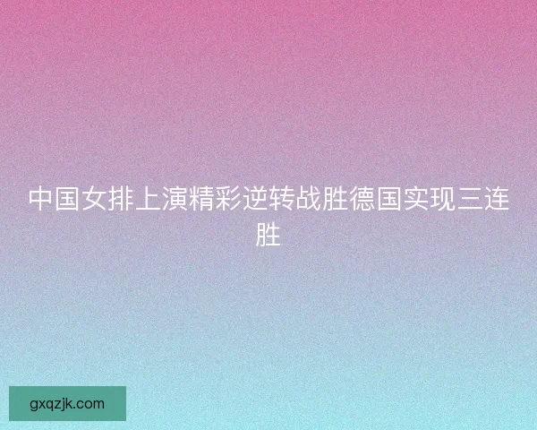 中国女排上演精彩逆转战胜德国实现三连胜