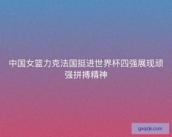 中国女篮力克法国挺进世界杯四强展现顽强拼搏精神