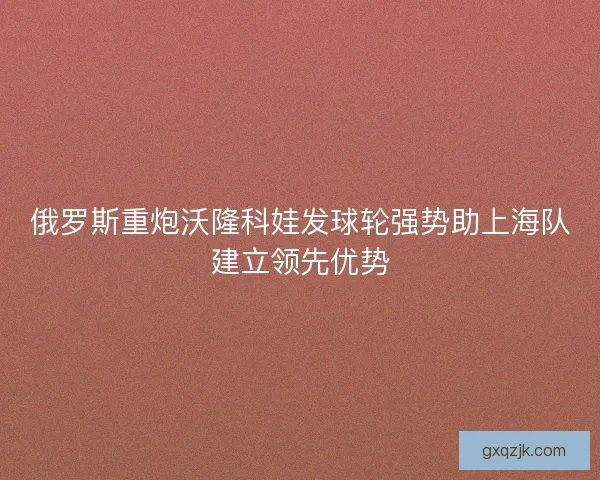 俄罗斯重炮沃隆科娃发球轮强势助上海队建立领先优势