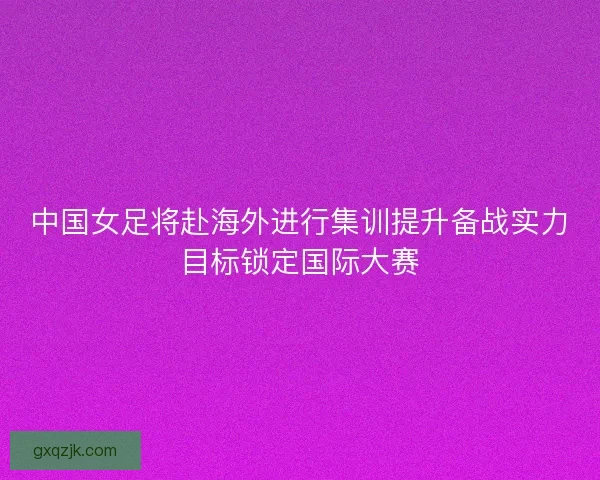 中国女足将赴海外进行集训提升备战实力目标锁定国际大赛 中国女足将赴海外进行集训提升备战实力目标锁定国际大赛
