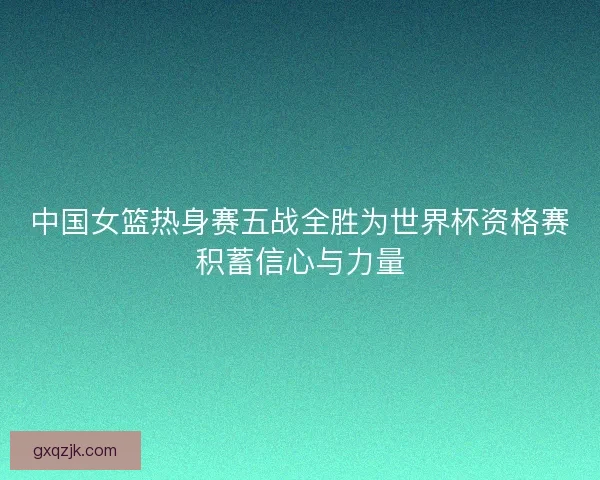 中国女篮热身赛五战全胜为世界杯资格赛积蓄信心与力量 中国女篮热身赛五战全胜为世界杯资格赛积蓄信心与力量