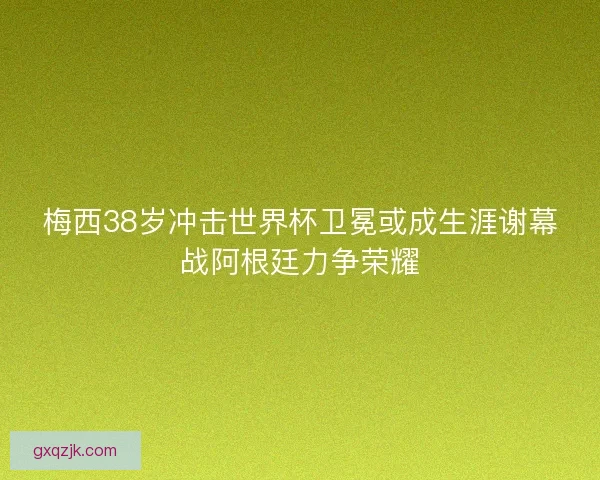 梅西38岁冲击世界杯卫冕或成生涯谢幕战阿根廷力争荣耀 梅西38岁冲击世界杯卫冕或成生涯谢幕战阿根廷力争荣耀