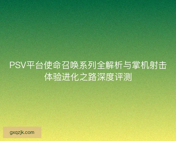 PSV平台使命召唤系列全解析与掌机射击体验进化之路深度评测 PSV平台使命召唤系列全解析与掌机射击体验进化之路深度评测