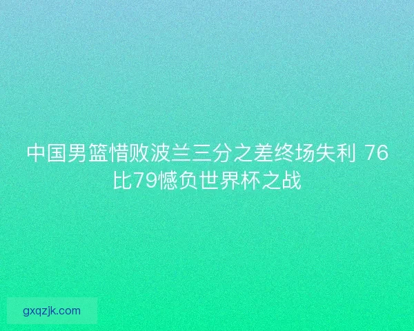 中国男篮惜败波兰三分之差终场失利 76比79憾负世界杯之战 中国男篮惜败波兰三分之差终场失利 76比79憾负世界杯之战
